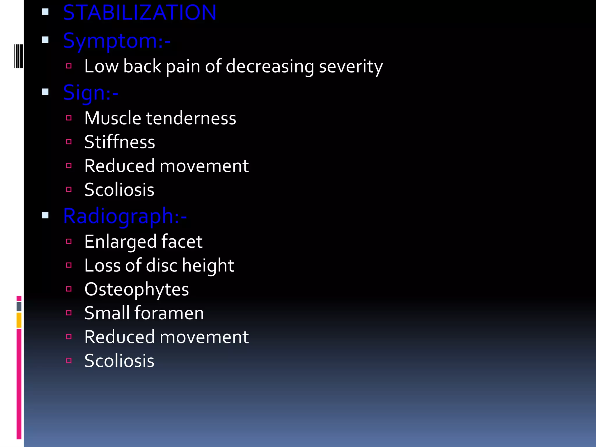  STABILIZATION
 Symptom: Low back pain of decreasing severity

 Sign:




Muscle tenderness
Stiffness
Reduced movement
Scoliosis

 Radiograph:






Enlarged facet
Loss of disc height
Osteophytes
Small foramen
Reduced movement
Scoliosis

 