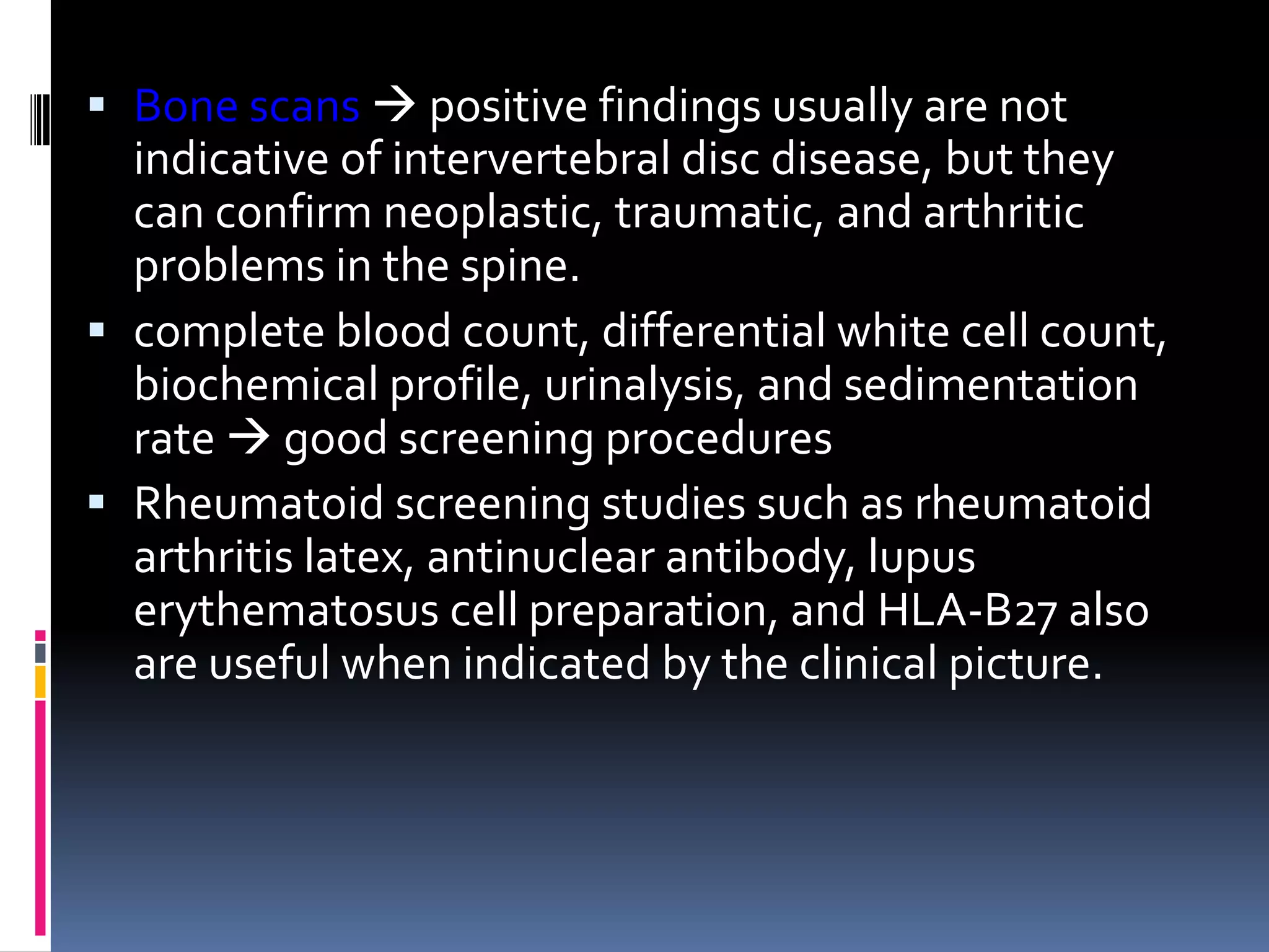  Bone scans  positive findings usually are not
indicative of intervertebral disc disease, but they
can confirm neoplastic, traumatic, and arthritic
problems in the spine.
 complete blood count, differential white cell count,
biochemical profile, urinalysis, and sedimentation
rate  good screening procedures
 Rheumatoid screening studies such as rheumatoid
arthritis latex, antinuclear antibody, lupus
erythematosus cell preparation, and HLA-B27 also
are useful when indicated by the clinical picture.

 