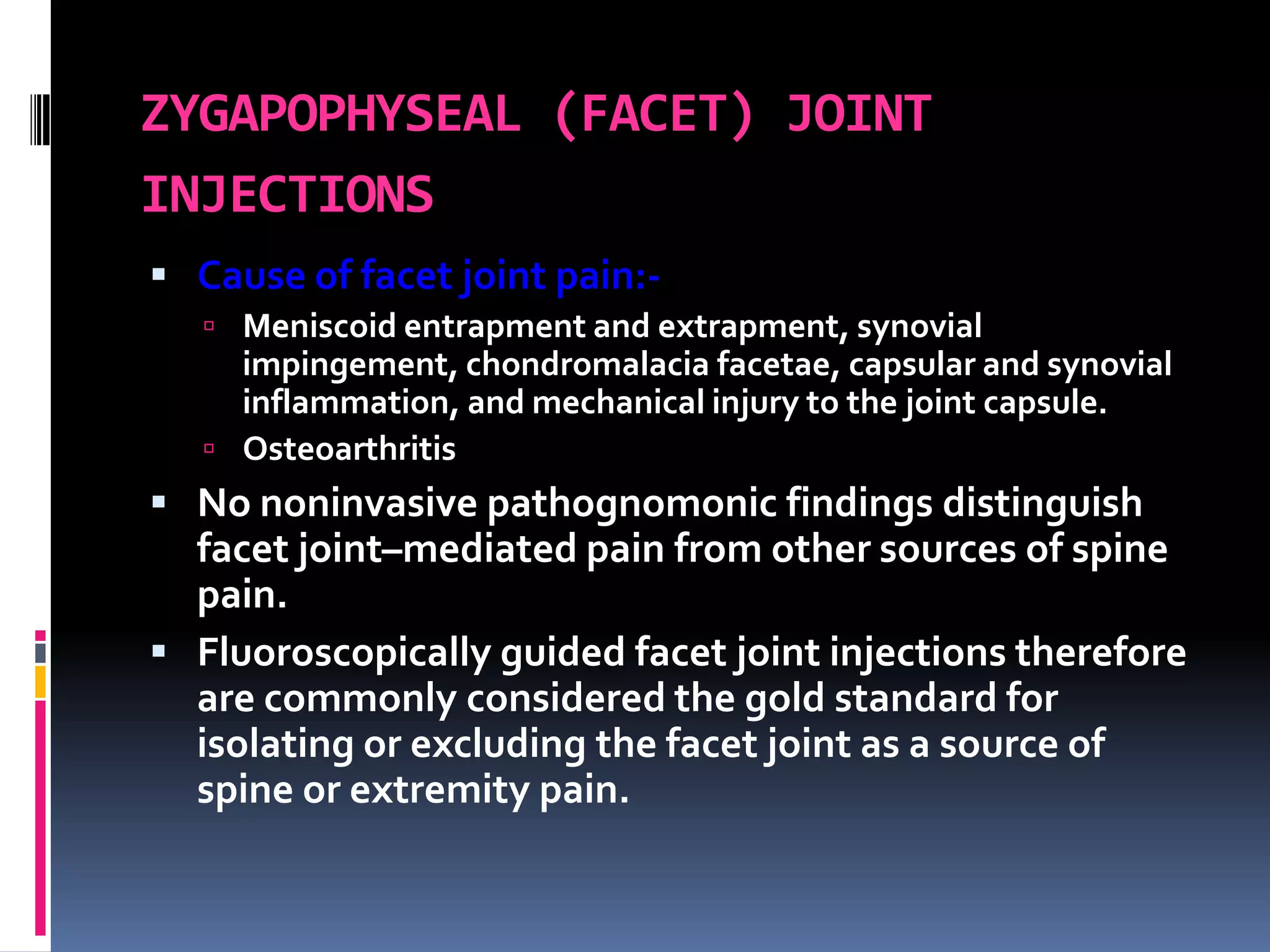 ZYGAPOPHYSEAL (FACET) JOINT
INJECTIONS
 Cause of facet joint pain: Meniscoid entrapment and extrapment, synovial

impingement, chondromalacia facetae, capsular and synovial
inflammation, and mechanical injury to the joint capsule.
 Osteoarthritis

 No noninvasive pathognomonic findings distinguish

facet joint–mediated pain from other sources of spine
pain.
 Fluoroscopically guided facet joint injections therefore
are commonly considered the gold standard for
isolating or excluding the facet joint as a source of
spine or extremity pain.

 