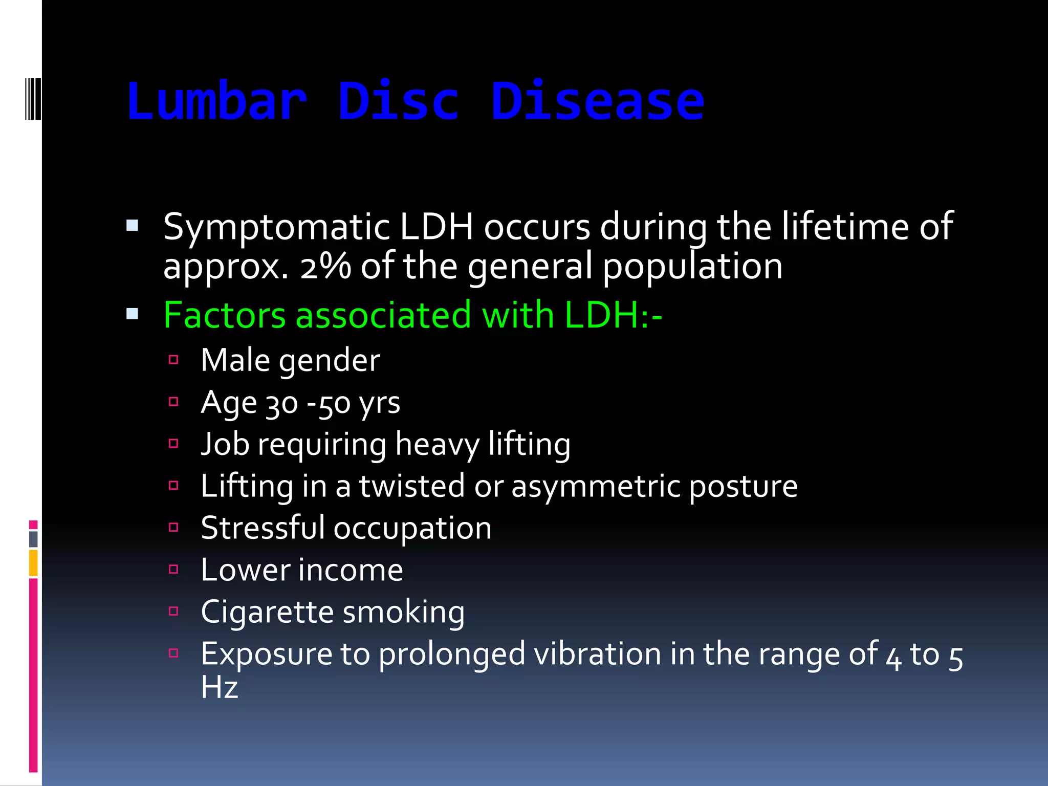 Lumbar Disc Disease
 Symptomatic LDH occurs during the lifetime of
approx. 2% of the general population
 Factors associated with LDH:








Male gender
Age 30 -50 yrs
Job requiring heavy lifting
Lifting in a twisted or asymmetric posture
Stressful occupation
Lower income
Cigarette smoking
Exposure to prolonged vibration in the range of 4 to 5
Hz

 