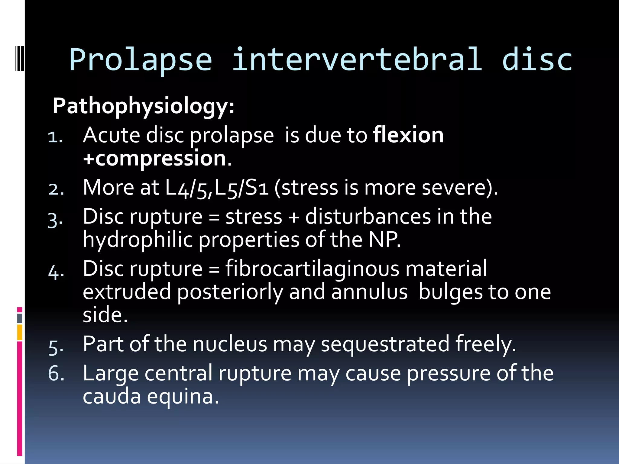 Prolapse intervertebral disc
Pathophysiology:
1. Acute disc prolapse is due to flexion
+compression.
2. More at L4/5,L5/S1 (stress is more severe).
3. Disc rupture = stress + disturbances in the
hydrophilic properties of the NP.
4. Disc rupture = fibrocartilaginous material
extruded posteriorly and annulus bulges to one
side.
5. Part of the nucleus may sequestrated freely.
6. Large central rupture may cause pressure of the
cauda equina.

 
