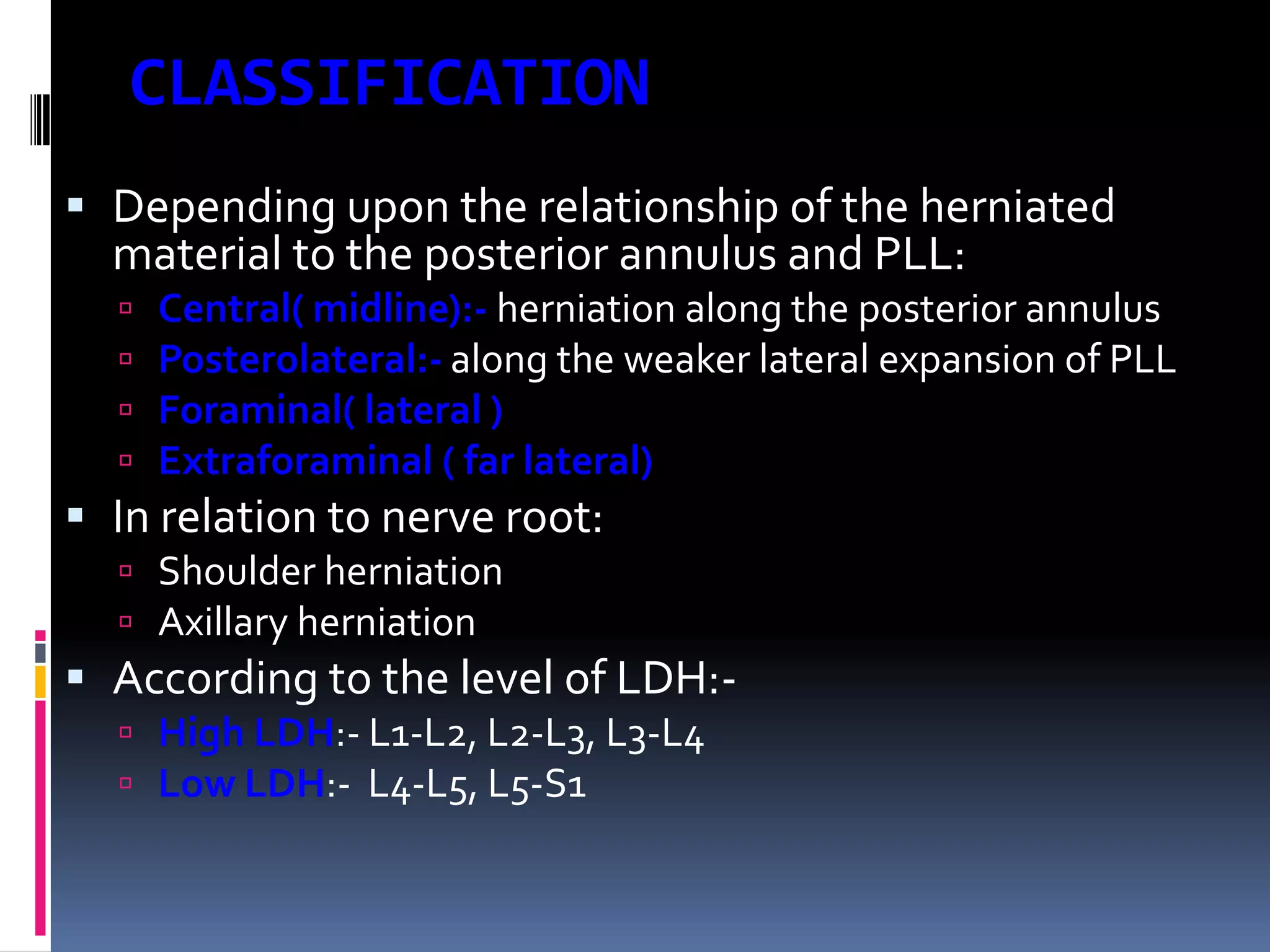 CLASSIFICATION
 Depending upon the relationship of the herniated
material to the posterior annulus and PLL:





Central( midline):- herniation along the posterior annulus
Posterolateral:- along the weaker lateral expansion of PLL
Foraminal( lateral )
Extraforaminal ( far lateral)

 In relation to nerve root:
 Shoulder herniation
 Axillary herniation

 According to the level of LDH: High LDH:- L1-L2, L2-L3, L3-L4
 Low LDH:- L4-L5, L5-S1

 