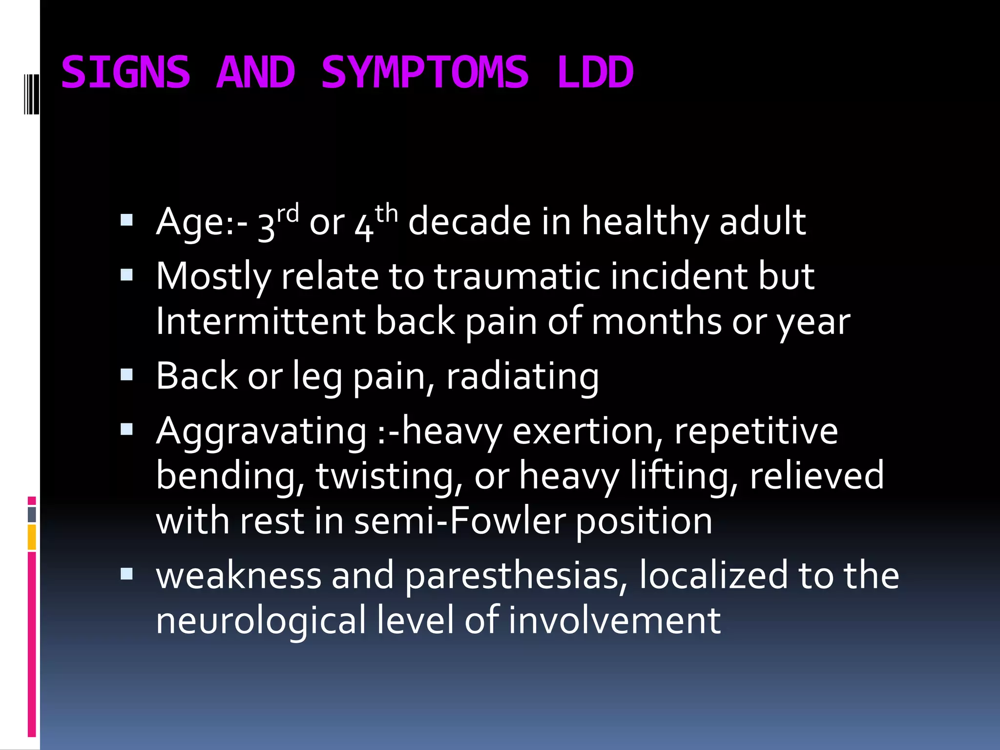 SIGNS AND SYMPTOMS LDD
 Age:- 3rd or 4th decade in healthy adult
 Mostly relate to traumatic incident but
Intermittent back pain of months or year
 Back or leg pain, radiating
 Aggravating :-heavy exertion, repetitive
bending, twisting, or heavy lifting, relieved
with rest in semi-Fowler position
 weakness and paresthesias, localized to the
neurological level of involvement

 