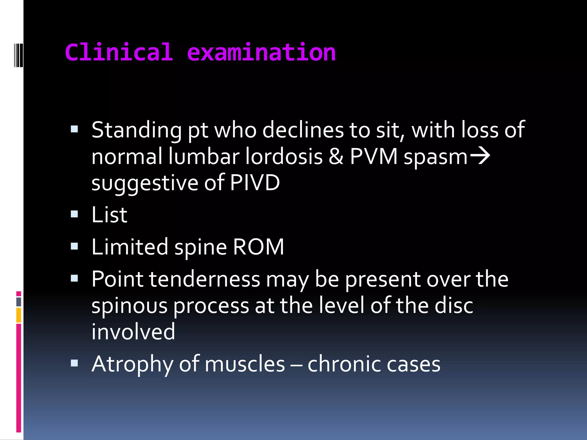Clinical examination
 Standing pt who declines to sit, with loss of
normal lumbar lordosis & PVM spasm
suggestive of PIVD
 List
 Limited spine ROM
 Point tenderness may be present over the
spinous process at the level of the disc

involved
 Atrophy of muscles – chronic cases

 