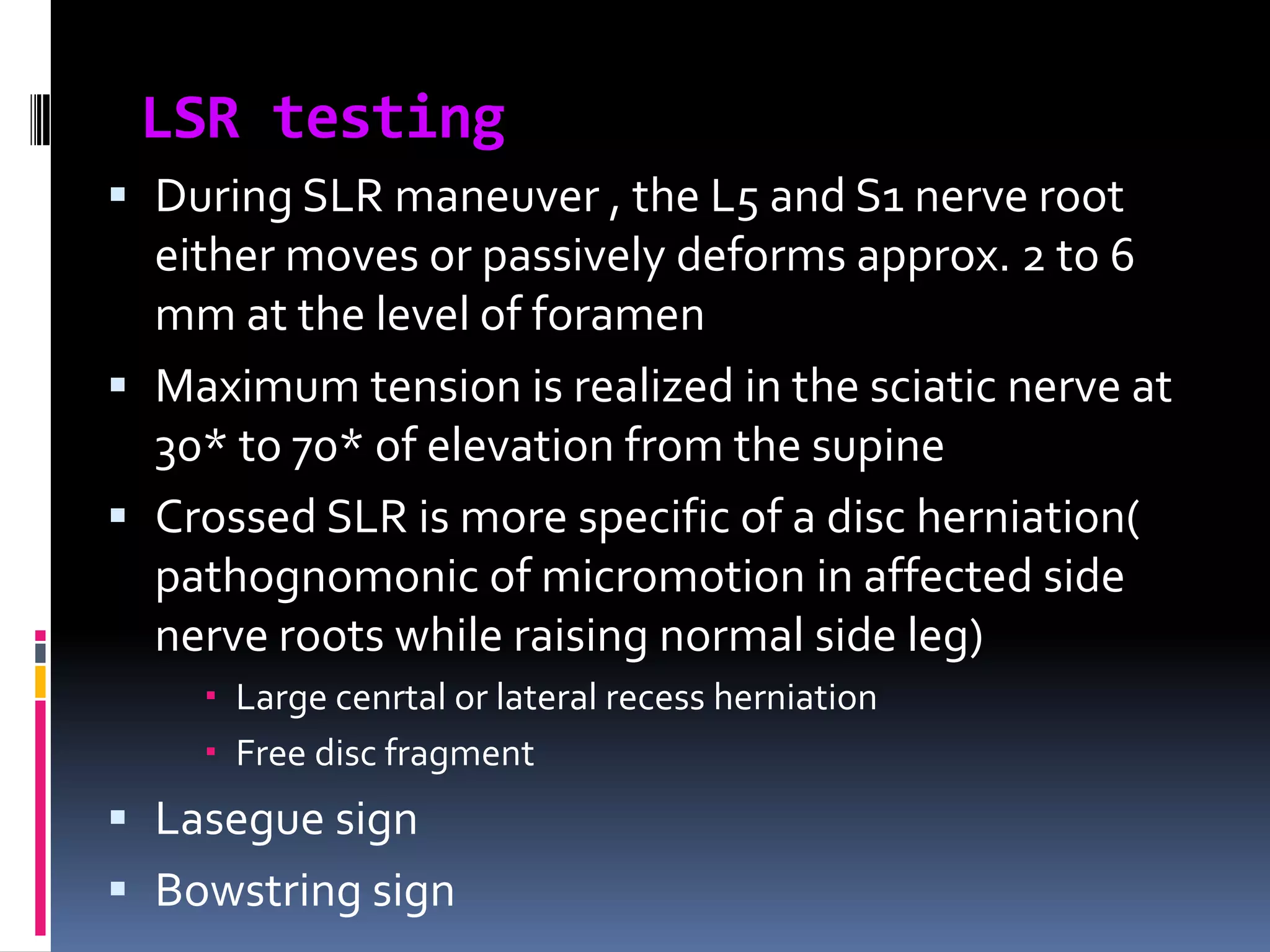 LSR testing
 During SLR maneuver , the L5 and S1 nerve root
either moves or passively deforms approx. 2 to 6

mm at the level of foramen
 Maximum tension is realized in the sciatic nerve at
30* to 70* of elevation from the supine
 Crossed SLR is more specific of a disc herniation(
pathognomonic of micromotion in affected side
nerve roots while raising normal side leg)
 Large cenrtal or lateral recess herniation
 Free disc fragment

 Lasegue sign
 Bowstring sign

 