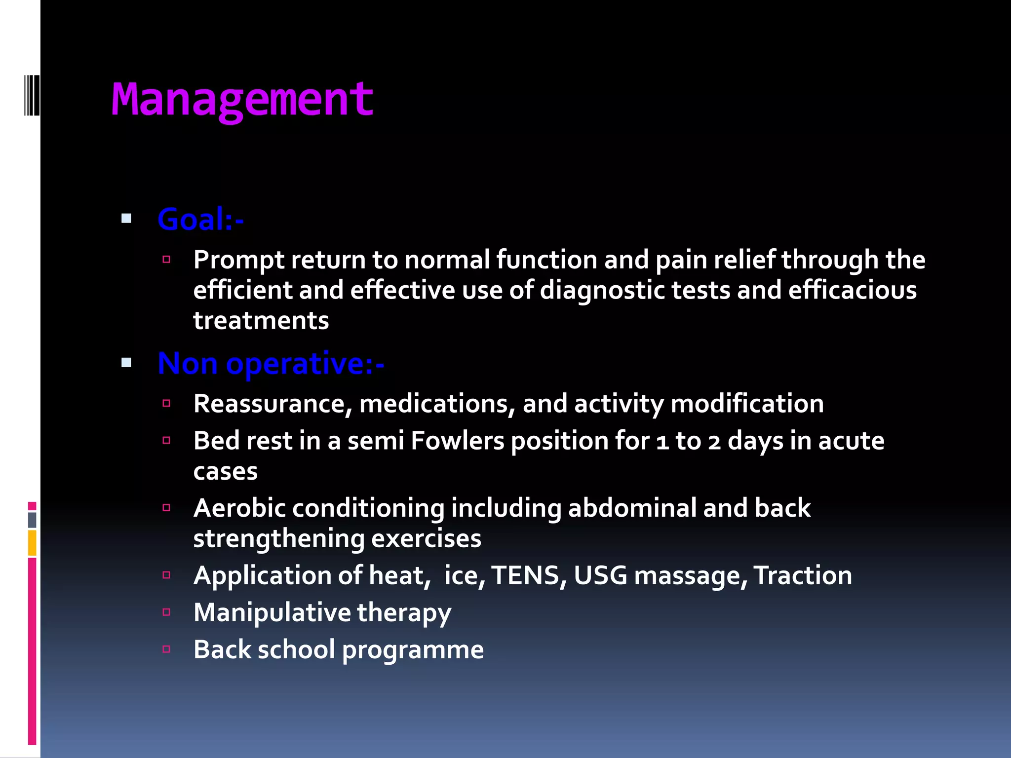 Management
 Goal: Prompt return to normal function and pain relief through the

efficient and effective use of diagnostic tests and efficacious
treatments

 Non operative: Reassurance, medications, and activity modification
 Bed rest in a semi Fowlers position for 1 to 2 days in acute






cases
Aerobic conditioning including abdominal and back
strengthening exercises
Application of heat, ice, TENS, USG massage, Traction
Manipulative therapy
Back school programme

 