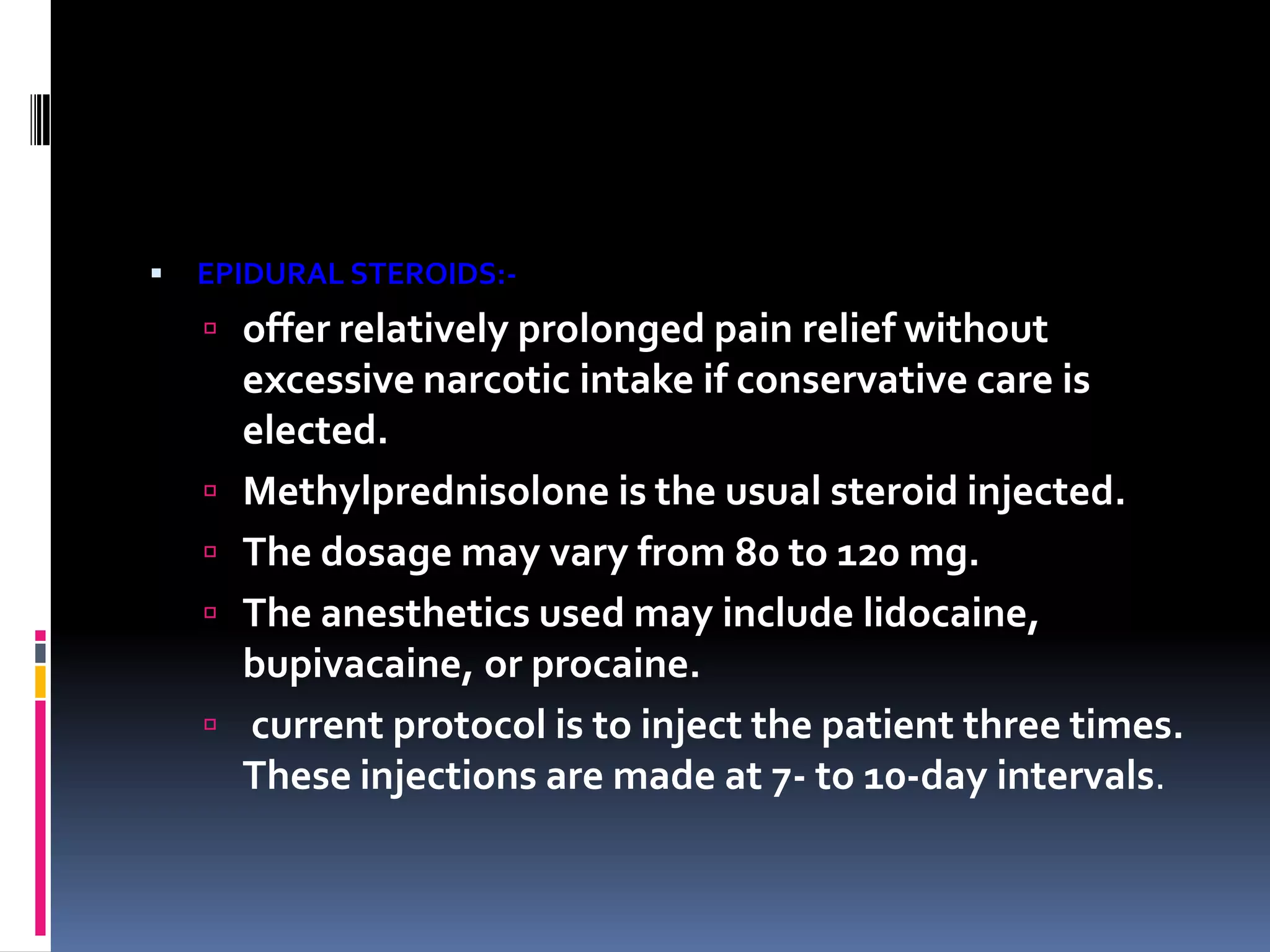 

EPIDURAL STEROIDS:-

 offer relatively prolonged pain relief without







excessive narcotic intake if conservative care is
elected.
Methylprednisolone is the usual steroid injected.
The dosage may vary from 80 to 120 mg.
The anesthetics used may include lidocaine,
bupivacaine, or procaine.
current protocol is to inject the patient three times.
These injections are made at 7- to 10-day intervals.

 
