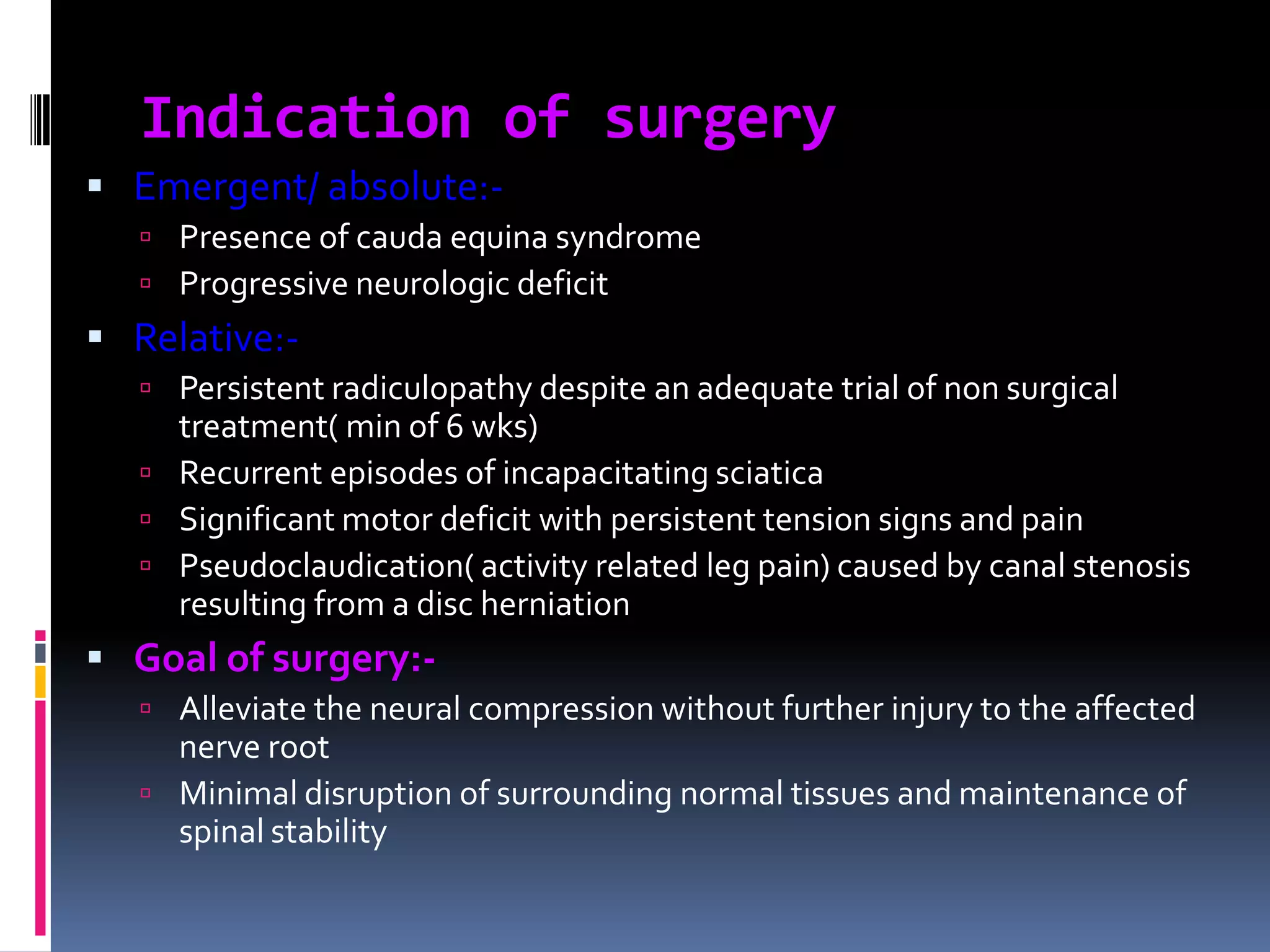 Indication of surgery
 Emergent/ absolute: Presence of cauda equina syndrome
 Progressive neurologic deficit

 Relative: Persistent radiculopathy despite an adequate trial of non surgical

treatment( min of 6 wks)
 Recurrent episodes of incapacitating sciatica
 Significant motor deficit with persistent tension signs and pain
 Pseudoclaudication( activity related leg pain) caused by canal stenosis
resulting from a disc herniation

 Goal of surgery: Alleviate the neural compression without further injury to the affected

nerve root
 Minimal disruption of surrounding normal tissues and maintenance of
spinal stability

 