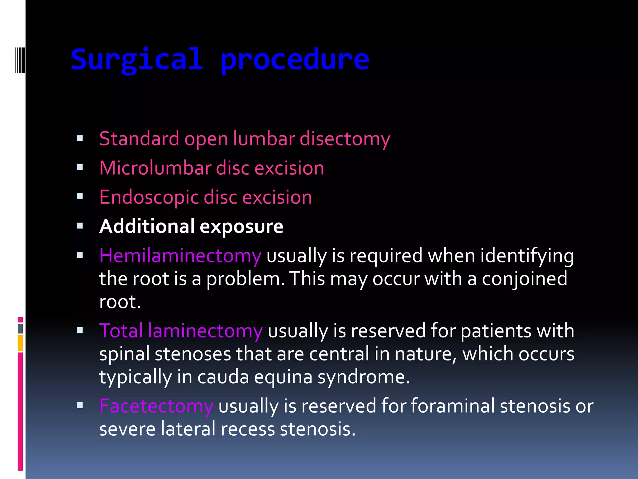 Surgical procedure






Standard open lumbar disectomy
Microlumbar disc excision
Endoscopic disc excision
Additional exposure
Hemilaminectomy usually is required when identifying
the root is a problem. This may occur with a conjoined
root.
 Total laminectomy usually is reserved for patients with
spinal stenoses that are central in nature, which occurs
typically in cauda equina syndrome.
 Facetectomy usually is reserved for foraminal stenosis or
severe lateral recess stenosis.

 
