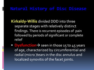 Natural History of Disc Disease
Kirkaldy-Willis divided DDD into three
separate stages with relatively distinct
findings. There is recurrent episodes of pain
followed by periods of significant or complete
relief

 Dysfunction seen in those 15 to 45 years
of age, characterized by circumferential and
radial (micro )tears in the disc annulus and
localized synovitis of the facet joints.

 