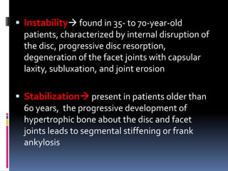  Instability found in 35- to 70-year-old
patients, characterized by internal disruption of
the disc, progressive disc resorption,
degeneration of the facet joints with capsular
laxity, subluxation, and joint erosion
 Stabilization present in patients older than
60 years, the progressive development of
hypertrophic bone about the disc and facet
joints leads to segmental stiffening or frank
ankylosis

 