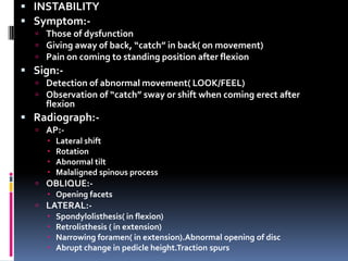  INSTABILITY
 Symptom: Those of dysfunction
 Giving away of back, “catch” in back( on movement)
 Pain on coming to standing position after flexion

 Sign: Detection of abnormal movement( LOOK/FEEL)
 Observation of “catch” sway or shift when coming erect after

flexion

 Radiograph: AP: Lateral shift
 Rotation
 Abnormal tilt
 Malaligned spinous process
 OBLIQUE: Opening facets
 LATERAL: Spondylolisthesis( in flexion)
 Retrolisthesis ( in extension)
 Narrowing foramen( in extension).Abnormal opening of disc
 Abrupt change in pedicle height.Traction spurs

 