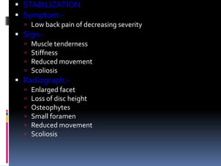  STABILIZATION
 Symptom: Low back pain of decreasing severity

 Sign:




Muscle tenderness
Stiffness
Reduced movement
Scoliosis

 Radiograph:






Enlarged facet
Loss of disc height
Osteophytes
Small foramen
Reduced movement
Scoliosis

 