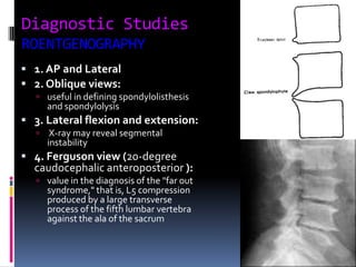 Diagnostic Studies
ROENTGENOGRAPHY
 1. AP and Lateral
 2. Oblique views:
 useful in defining spondylolisthesis

and spondylolysis

 3. Lateral flexion and extension:


X-ray may reveal segmental
instability

 4. Ferguson view (20-degree

caudocephalic anteroposterior ):
 value in the diagnosis of the "far out

syndrome," that is, L5 compression
produced by a large transverse
process of the fifth lumbar vertebra
against the ala of the sacrum

 
