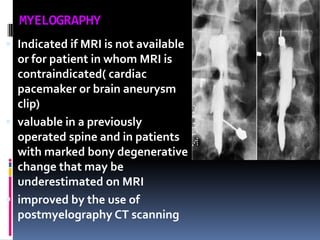 MYELOGRAPHY
 Indicated if MRI is not available
or for patient in whom MRI is
contraindicated( cardiac
pacemaker or brain aneurysm
clip)
 valuable in a previously

operated spine and in patients
with marked bony degenerative
change that may be
underestimated on MRI
 improved by the use of
postmyelography CT scanning

 