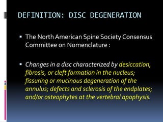 DEFINITION: DISC DEGENERATION
 The North American Spine Society Consensus
Committee on Nomenclature :
 Changes in a disc characterized by desiccation,
fibrosis, or cleft formation in the nucleus;
fissuring or mucinous degeneration of the
annulus; defects and sclerosis of the endplates;
and/or osteophytes at the vertebral apophysis.

 