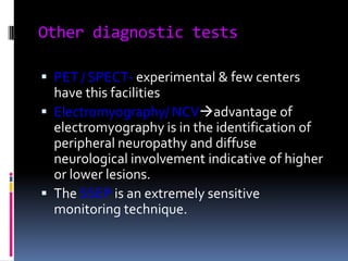 Other diagnostic tests
 PET / SPECT- experimental & few centers
have this facilities
 Electromyography/ NCVadvantage of
electromyography is in the identification of

peripheral neuropathy and diffuse
neurological involvement indicative of higher
or lower lesions.
 The SSEP is an extremely sensitive
monitoring technique.

 