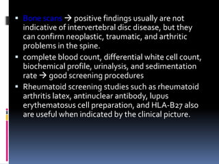  Bone scans  positive findings usually are not
indicative of intervertebral disc disease, but they
can confirm neoplastic, traumatic, and arthritic
problems in the spine.
 complete blood count, differential white cell count,
biochemical profile, urinalysis, and sedimentation
rate  good screening procedures
 Rheumatoid screening studies such as rheumatoid
arthritis latex, antinuclear antibody, lupus
erythematosus cell preparation, and HLA-B27 also
are useful when indicated by the clinical picture.

 