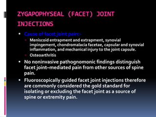 ZYGAPOPHYSEAL (FACET) JOINT
INJECTIONS
 Cause of facet joint pain: Meniscoid entrapment and extrapment, synovial

impingement, chondromalacia facetae, capsular and synovial
inflammation, and mechanical injury to the joint capsule.
 Osteoarthritis

 No noninvasive pathognomonic findings distinguish

facet joint–mediated pain from other sources of spine
pain.
 Fluoroscopically guided facet joint injections therefore
are commonly considered the gold standard for
isolating or excluding the facet joint as a source of
spine or extremity pain.

 