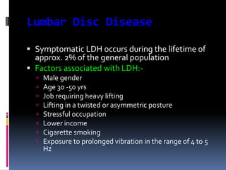 Lumbar Disc Disease
 Symptomatic LDH occurs during the lifetime of
approx. 2% of the general population
 Factors associated with LDH:








Male gender
Age 30 -50 yrs
Job requiring heavy lifting
Lifting in a twisted or asymmetric posture
Stressful occupation
Lower income
Cigarette smoking
Exposure to prolonged vibration in the range of 4 to 5
Hz

 