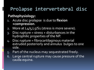 Prolapse intervertebral disc
Pathophysiology:
1. Acute disc prolapse is due to flexion
+compression.
2. More at L4/5,L5/S1 (stress is more severe).
3. Disc rupture = stress + disturbances in the
hydrophilic properties of the NP.
4. Disc rupture = fibrocartilaginous material
extruded posteriorly and annulus bulges to one
side.
5. Part of the nucleus may sequestrated freely.
6. Large central rupture may cause pressure of the
cauda equina.

 