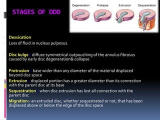 STAGES OF DDD

 Dessication
 Loss of fluid in nucleus pulposus.
 Disc bulge:- diffuse symmetrical outpouching of the annulus fibrosus

caused by early disc degeneration& collapse

 Protrusion:- base wider than any diameter of the material displaced

beyond disc space
 Extrusion:- displaced portion has a greater diameter than its connection
with the parent disc at its base
 Sequestration:- when disc extrusion has lost all connection with the
parent disc
 Migration:- an extruded disc, whether sequestrated or not, that has been
displaced above or below the edge of the disc space

 