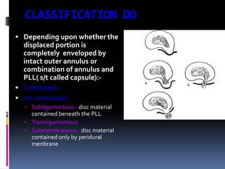 CLASSIFICATION DD
 Depending upon whether the

displaced portion is
completely enveloped by
intact outer annulus or
combination of annulus and
PLL( s/t called capsule): Contained: Un contained: Subligamentous:- disc material

contained beneath the PLL
 Transligamentous
 Submembranous:- disc material
contained only by peridural
menbrane

 