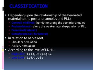 CLASSIFICATION
 Depending upon the relationship of the herniated
material to the posterior annulus and PLL:





Central( midline):- herniation along the posterior annulus
Posterolateral:- along the weaker lateral expansion of PLL
Foraminal( lateral )
Extraforaminal ( far lateral)

 In relation to nerve root:
 Shoulder herniation
 Axillary herniation

 According to the level of LDH: High LDH:- L1-L2, L2-L3, L3-L4
 Low LDH:- L4-L5, L5-S1

 