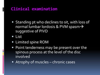 Clinical examination
 Standing pt who declines to sit, with loss of
normal lumbar lordosis & PVM spasm
suggestive of PIVD
 List
 Limited spine ROM
 Point tenderness may be present over the
spinous process at the level of the disc

involved
 Atrophy of muscles – chronic cases

 