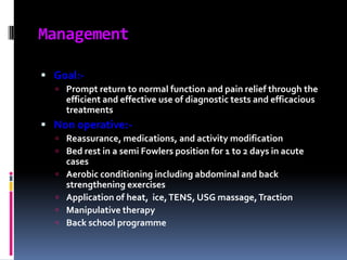 Management
 Goal: Prompt return to normal function and pain relief through the

efficient and effective use of diagnostic tests and efficacious
treatments

 Non operative: Reassurance, medications, and activity modification
 Bed rest in a semi Fowlers position for 1 to 2 days in acute






cases
Aerobic conditioning including abdominal and back
strengthening exercises
Application of heat, ice, TENS, USG massage, Traction
Manipulative therapy
Back school programme

 