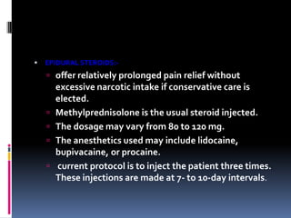 

EPIDURAL STEROIDS:-

 offer relatively prolonged pain relief without







excessive narcotic intake if conservative care is
elected.
Methylprednisolone is the usual steroid injected.
The dosage may vary from 80 to 120 mg.
The anesthetics used may include lidocaine,
bupivacaine, or procaine.
current protocol is to inject the patient three times.
These injections are made at 7- to 10-day intervals.

 