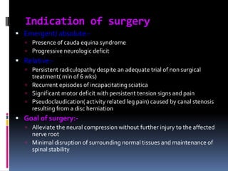 Indication of surgery
 Emergent/ absolute: Presence of cauda equina syndrome
 Progressive neurologic deficit

 Relative: Persistent radiculopathy despite an adequate trial of non surgical

treatment( min of 6 wks)
 Recurrent episodes of incapacitating sciatica
 Significant motor deficit with persistent tension signs and pain
 Pseudoclaudication( activity related leg pain) caused by canal stenosis
resulting from a disc herniation

 Goal of surgery: Alleviate the neural compression without further injury to the affected

nerve root
 Minimal disruption of surrounding normal tissues and maintenance of
spinal stability

 