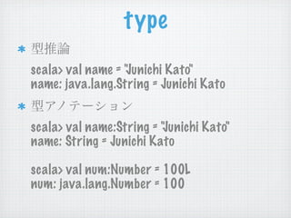 type
scala> val name = "Junichi Kato"
name: java.lang.String = Junichi Kato


scala> val name:String = "Junichi Kato"
name: String = Junichi Kato

scala> val num:Number = 100L
num: java.lang.Number = 100
 