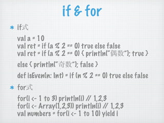 if & for
if
val a = 10
val ret = if (a % 2 == 0) true else false
val ret = if (a % 2 == 0) { println(“     ”); true }
else { println(“     ”); false }
def isEven(n: Int) = if (n % 2 == 0) true else false
for
for(i <- 1 to 3) println(i) / 1,2,3
                             /
for(i <- Array(1,2,3)) println(i) / 1,2,3
                                   /
val numbers = for(i <- 1 to 10) yield i
 