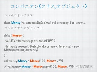 {               ,                }


class Money(val amount:BigDecimal, val currency: Currency) ...


object Money {
    val JPY = Currency.getInstance(“JPY”)
 def apply(amount: BigDecimal, currency: Currency) = new
Money(amount, currency)
}
val money:Money = Money(100, Money. JPY)
/ val money:Money = Money.apply(100, Money.JPY)
 /
 
