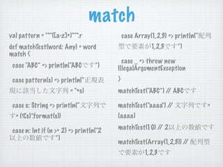 match
val pattern = """([a-z]+)""".r               case Array(1,2,3) => println(“
def matchTest(word: Any) = word                         1,2,3     ”)
match {
                                           case _ => throw new
 case “ABC” => println(“ABC        ”)    IllegalArgumentException
 case pattern(s) => println("            }
                         = "+s)          matchTest(“ABC”) / ABC
                                                           /

 case s: String => println(“             matchTest("aaaa") //                 =
  = (%s)”.format(s))                     (aaaa)

 case n: Int if (n >= 2) => println(“2   matchTest(10) / 2
                                                        /
                    ”)
                                         matchTest(Array(1,2,3)) //
                                                      1,2,3
 