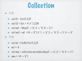 Collection
val il1 = List(1,2,3)
val il2 = list :+ 4 / 1,2,3,4
                     /
val im1 = Map(1 -> “ 2 -> “b”, 3 -> “c”)
                   a”,
val im2 = m1 + (4 -> “d”) / 1 -> “ 2 -> “b”, 3 -> “c”, 4 -> “d”
                           /     a”,


val ml = ListBuffer(1,2,3)
ml += 4
val mm = collection.mutalble.Map(1 -> “ 2 -> “b”, 3 -> “c”)
                                      a”,
mm += (4 -> “d”)
 