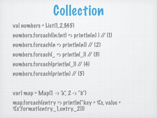 Collection
val numbers = List(1,2,3,45)
numbers.foreach((n:Int) => println(n) ) / (1)
                                         /
numbers.foreach(n => println(n)) / (2)
                                  /
numbers.foreach(_ => println(_)) / (3)
                                  /
numbers.foreach(println(_)) / (4)
                             /
numbers.foreach(println) / (5)
                          /


varl map = Map(1 -> “ 2 -> “b”)
                    a”,
map.foreach(entry => println(“key = %s, value =
%s”.format(entry._1,entry._2)))
 
