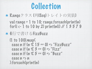 Collection
Range         ( (Seq)                     )
val range = 1 to 10; range.foreach(println)
for(i <- 1 to 10 by 2) println(i) / 1 3 5 7 9
                                   /
6             FizzBuzz
(1 to 100).map{
  case n if (n % 15 == 0) => “FizzBuzz”
  case n if (n % 3 == 0) => “Fizz”
  case n if (n % 5 == 0) => “Buzz”
  case n => n
}.foreach(println)
 