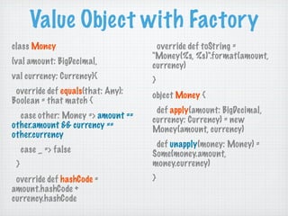 Value Object with Factory
class Money                         override def toString =
                                   "Money(%s, %s)".format(amount,
(val amount: BigDecimal,           currency)
val currency: Currency){           }
 override def equals(that: Any):   object Money {
Boolean = that match {
                                    def apply(amount: BigDecimal,
  case other: Money => amount ==   currency: Currency) = new
other.amount && currency ==        Money(amount, currency)
other.currency
                                    def unapply(money: Money) =
     case _ => false               Some(money.amount,
 }                                 money.currency)
 override def hashCode =           }
amount.hashCode +
currency.hashCode
 