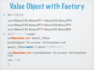 Value Object with Factory
VO

assert(Money(100, Money.JPY) == Money(100, Money.JPY))
assert(Money(100, Money.JPY) != Money(105, Money.JPY))
assert(Money(100, Money.JPY) != Money(100, Money.USD))
                 unapply
val Money(amt, cry) = money1_100yen
println(“
        amount = %s, currency = %s”.format(amt, cry))
money1_100yen match { / match
                       /

case Money(amt, cry) => println(“
                                amount = %s, currency = %s”.format(amt,
cry))
case _ => ()
}
 