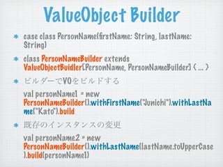 ValueObject Builder
case class PersonName(ﬁrstName: String, lastName:
String)
class PersonNameBuilder extends
ValueObjectBuidler[PersonName, PersonNameBuilder] { ... }
            VO
val personName1 = new
PersonNameBuilder().withFirstName("Junichi").withLastNa
me("Kato").build


val personName2 = new
PersonNameBuilder().withLastName(lastName.toUpperCase
).build(personName1)
 
