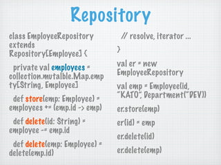 Repository
class EmployeeRepository           / resolve, iterator ...
                                    /
extends
Repository[Employee] {         }

 private val employees =       val er = new
collection.mutalble.Map.emp    EmployeeRepository
ty[String, Employee]           val emp = Employee(id,
 def store(emp: Employee) =    “KATO”, Department(“DEV))
employees += (emp.id -> emp)   er.store(emp)
 def delete(id: String) =      er(id) = emp
employee -= emp.id
                               er.delete(id)
 def delete(emp: Employee) =
delete(emp.id)                 er.delete(emp)
 
