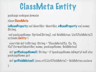 ClassMeta Entity
package codegen.domain
class ClassMeta
(@BeanProperty val identiﬁer: Identiﬁer, @BeanProperty val name:
String,
 val packageName: Option[String], val ﬁeldMetas: List[FieldMeta])
extends Entity {
 override def toString: String = "ClassMeta(%s, %s, %s,
%s)".format(identiﬁer, name, packageName, ﬁeldMetas)
 def getPackageName(): String = if (packageName.isEmpty) null else
packageName.get
    def getFieldMetas(): java.util.List[FieldMeta] = ﬁeldMetas.asJava
}
 