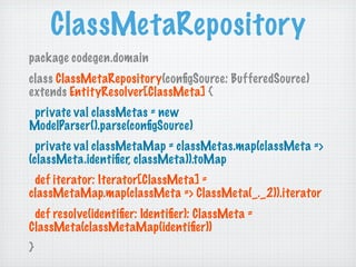 ClassMetaRepository
package codegen.domain
class ClassMetaRepository(conﬁgSource: BufferedSource)
extends EntityResolver[ClassMeta] {
 private val classMetas = new
ModelParser().parse(conﬁgSource)
  private val classMetaMap = classMetas.map(classMeta =>
(classMeta.identiﬁer, classMeta)).toMap
 def iterator: Iterator[ClassMeta] =
classMetaMap.map(classMeta => ClassMeta(_._2)).iterator
 def resolve(identiﬁer: Identiﬁer): ClassMeta =
ClassMeta(classMetaMap(identiﬁer))
}
 