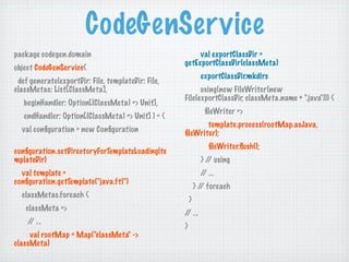 CodeGenSer vice
package codegen.domain                                   val exportClassDir =
                                                    getExportClassDir(classMeta)
object CodeGenSer vice{
                                                              exportClassDir.mkdirs
 def generate(exportDir: File, templateDir: File,
classMetas: List[ClassMeta],                              using(new FileWriter(new
                                                    File(exportClassDir, classMeta.name + ".java"))) {
   beginHandler: Option[(ClassMeta) => Unit],
                                                               ﬁleWriter =>
   endHandler: Option[(ClassMeta) => Unit] ) = {
                                                           template.process(rootMap.asJava,
  val conﬁguration = new Conﬁguration               ﬁleWriter);
                                                                ﬁleWriter.ﬂush();
conﬁguration.setDirectoryForTemplateLoading(te
mplateDir)                                                    } / using
                                                                 /
  val template =                                              / ...
                                                               /
conﬁguration.getTemplate("java.ftl")
                                                            } / foreach
                                                               /
  classMetas.foreach {
                                                        }
   classMeta =>
                                                    / ...
                                                     /
    / ...
     /
                                                    }
     val rootMap = Map("classMeta" ->
classMeta)
 