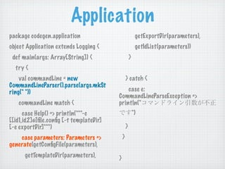Application
package codegen.application                               getExportDir(parameters),
object Application extends Logging {                      getIdList(parameters))
 def main(args: Array[String]) {                     }
  try {
    val commandLine = new                        } catch {
CommandLineParser().parse(args.mkSt
ring(" "))                                   case e:
                                         CommandLineParseException =>
   commandLine match {                   println("
      case Help() => println("""-c                       ")
[[id1,id2]@]ﬁle.conﬁg [-t templateDir]
[-e exportDir]""")                               }
    case parameters: Parameters =>           }
generate(getConﬁgFile(parameters),
      getTemplateDir(parameters),        }
 