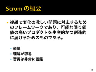 ¡  複雑で変化の激しい問題に対応するため
のフレームワークであり、可能な限り価
値の高いプロダクトを生産的かつ創造的
に届けるためのものである。	
  
§  軽量	
  
§  理解が容易	
  
§  習得は非常に困難	
  
	
  
12
 