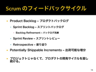 ¡  Product Backlog ‒ プロダクトバックログ
§  Sprint Backlog ‒ スプリントバックログ
▪  Backlog Reﬁnement ‒ バックログ洗練
§  Sprint Review ‒ スプリントレビュー
§  Retrospective ‒ 振り返り
¡  Potentially Shippable Increments ‒ 出荷可能な増分
¡  プロジェクトじゃなくて、プロダクトの開発サイクルを廻し
続ける。
16
 