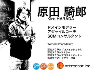原田 騎郎Kiro HARADA
ドメインモデラー
アジャイルコーチ
SCMコンサルタント
Twitter: @haradakiro
認定スクラムプロフェッショナル
認定スクラムマスター
認定スクラムプロダクトオーナー
株式会社アトラクタ 代表
2
 